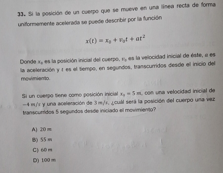 Si la posición de un cuerpo que se mueve en una línea recta de forma
uniformemente acelerada se puede describir por la función
x(t)=x_0+v_0t+at^2
Donde x_0 es la posición inicial del cuerpo, v_0 es la velocidad inicial de éste, « es
la aceleración y t es el tiempo, en segundos, transcurridos desde el inicio del
movimiento.
Si un cuerpo tiene como posición inicial x_0=5m , con una velocidad inicial de
-4 m/s y una aceleración de 3 m/s, ¿cuál será la posición del cuerpo una vez
transcurridos 5 segundos desde iniciado el movimiento?
A) 20 m
B) 55 m
C) 60 m
D) 100 m