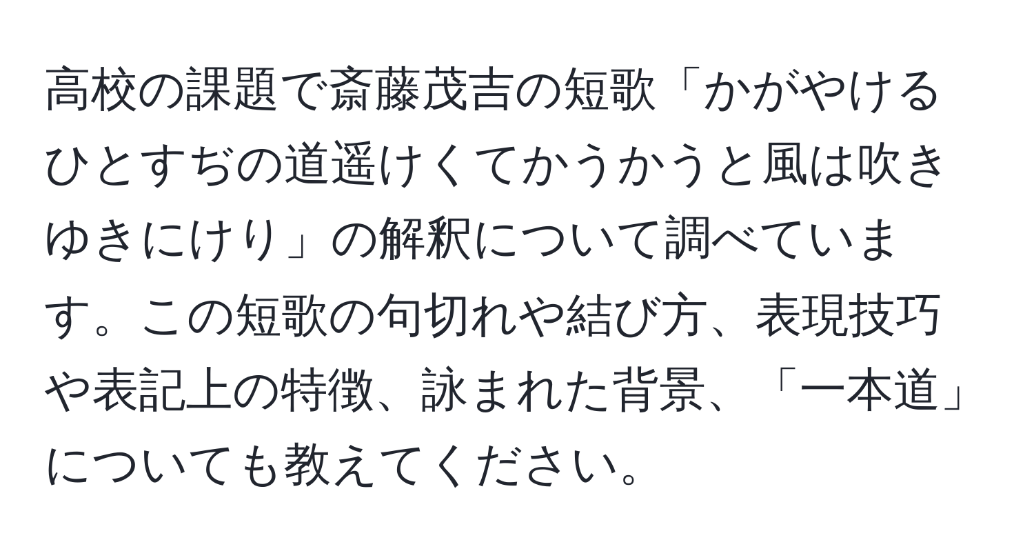 高校の課題で斎藤茂吉の短歌「かがやけるひとすぢの道遥けくてかうかうと風は吹きゆきにけり」の解釈について調べています。この短歌の句切れや結び方、表現技巧や表記上の特徴、詠まれた背景、「一本道」についても教えてください。