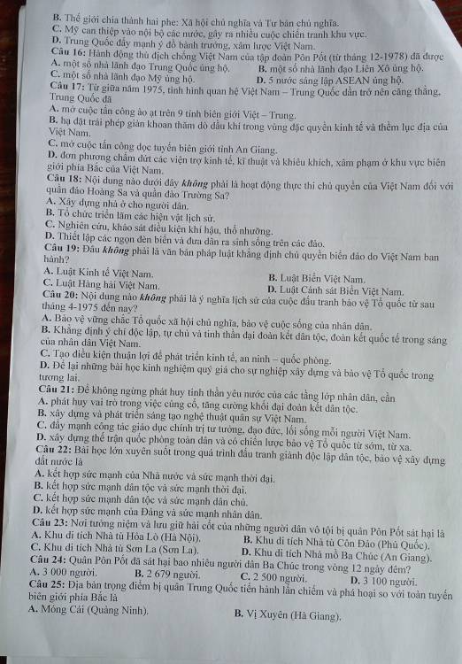 B. Thể giới chia thành hai phe: Xã hội chủ nghĩa và Tư bản chủ nghĩa.
C. Mỹ can thiệp vào nội bộ các nước, gây ra nhiều cuộc chiến tranh khu vực.
D. Trung Quốc đẩy mạnh ý đồ bành trưởng, xâm lược Việt Nam.
Câu 16: Hành động thủ địch chồng Việt Nam của tập đoàn Pôn Pốt (từ tháng 12-1978) đã được
A. một số nhà lãnh đạo Trung Quốc ủng hộ. B. một số nhà lãnh đạo Liên Xô ủng hộ.
C. một số nhà lãnh đạo Mỹ ủng hộ D. 5 nước sáng lập ASEAN ủng hộ.
Câu 17: Từ giữa năm 1975, tinh hình quan hệ Việt Nam - Trung Quốc dẫn trở nên căng thắng,
Trung Quốc đã
A. mở cuộc tần công ào ạt trên 9 tỉnh biên giới Việt - Trung.
B. hạ đặt trải phép giản khoan thăm đò đầu khi trong vùng đặc quyền kinh tế và thềm lục địa của
Việt Nam.
C. mở cuộc tấn công đọc tuyển biên giới tỉnh An Giang.
D. đơn phượng chẩm đứt các viện trợ kinh tế, kĩ thuật và khiêu khích, xâm phạm ở khu vực biên
giới phía Bắc của Việt Nam.
Câu 18: Nội dung nào đưới đây không phải là hoạt động thực thi chủ quyền của Việt Nam đổi với
quần đảo Hoàng Sa và quần đảo Trường Sa?
A. Xây dựng nhà ở cho người dân.
B. Tổ chức triển lãm các hiện vật lịch sử.
C. Nghiên cứu, khảo sát điều kiện khí hậu, thổ nhưỡng.
D. Thiết lập các ngọn đèn biển và đưa dân ra sinh sống trên các đảo.
Câu 19: Đầu không phải là văn bản pháp luật khẳng định chủ quyền biển đảo do Việt Nam ban
hành?
A. Luật Kinh tế Việt Nam. B. Luật Biển Việt Nam.
C. Luật Hàng hải Việt Nam. D. Luật Cảnh sát Biển Việt Nam.
Câu 20: Nội dung nào không phải là ý nghĩa lịch sử của cuộc đầu tranh bảo vệ Tổ quốc từ sau
tháng 4-1975 dến nay?
A. Bảo vệ vững chắc Tổ quốc xã hội chủ nghĩa, bảo vệ cuộc sống của nhân dân.
B. Khẳng định ý chí độc lập, tự chủ và tinh thần đại đoàn kết dân tộc, đoàn kết quốc tế trong sáng
của nhân dân Việt Nam.
C. Tạo điều kiện thuận lợi để phát triển kinh tế, an ninh - quốc phòng.
D. Để lại những bài học kinh nghiệm quý giá cho sự nghiệp xây dựng và bảo vệ Tổ quốc trong
tương lai.
Câu 21: Đề không ngừng phát huy tinh thần yêu nước của các tầng lớp nhân dân, cần
A. phát huy vai trò trong việc cũng cổ, tăng cường khổi đại đoàn kết dân tộc.
B. xây dựng và phát triển sáng tạo nghệ thuật quân sự Việt Nam.
C. đây mạnh công tác giáo dục chính trị tư tưởng, đạo đức, lối sống mỗi người Việt Nam.
D. xây dựng thể trận quốc phòng toàn dân và có chiến lược bảo vệ Tổ quốc từ sớm, từ xa.
Câu 22: Bài học lớn xuyên suốt trong quả trình đầu tranh giảnh độc lập dân tộc, bảo vệ xây dựng
đất nước là
A. kết hợp sức mạnh của Nhà nước và sức mạnh thời đại,
B. kết hợp sức mạnh dân tộc và sức mạnh thời đại.
C. kết hợp sức mạnh dân tộc và sức mạnh dân chủ.
D. kết hợp sức mạnh của Đảng và sức mạnh nhân dân.
Câu 23: Nơi tưởng niệm và lưu giữ hải cốt của những người dân vô tội bị quân Pôn Pốt sát hại là
A. Khu di tích Nhà tù Hỏa Lò (Hà Nội), B. Khu di tích Nhà tù Côn Đảo (Phủ Quốc).
C. Khu di tích Nhà tù Sơn La (Sơn La). D. Khu di tích Nhà mô Ba Chúc (An Giang).
Câu 24: Quân Pôn Pốt đã sát hại bao nhiêu người dân Ba Chúc trong vòng 12 ngày đêm?
A. 3 000 người. B. 2 679 người. C. 2 500 người. D. 3 100 người.
Câu 25: Địa bản trọng điểm bị quân Trung Quốc tiền hành lẫn chiếm và phá hoại so với toàn tuyển
biên giới phía Bắc là
A. Móng Cải (Quảng Ninh). B. Vị Xuyên (Hà Giang).