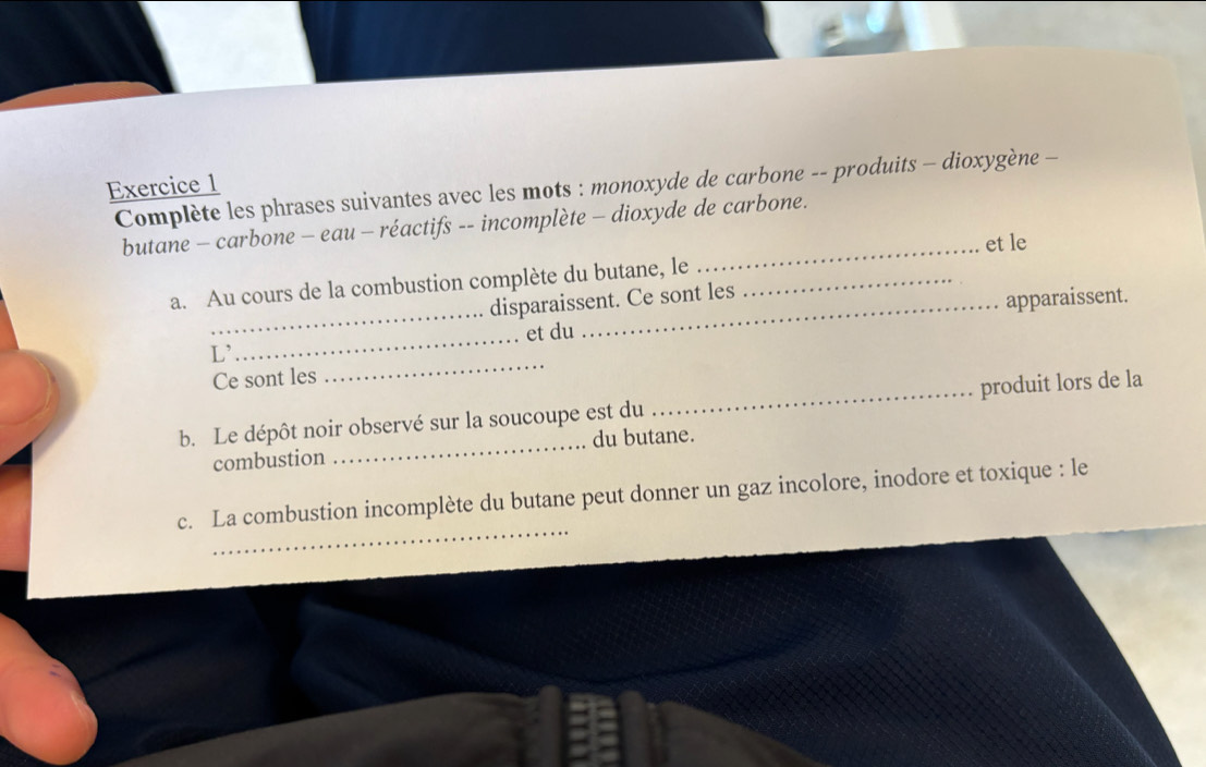 Complète les phrases suivantes avec les mots : monoxyde de carbone -- produits - dioxygène - 
_ 
butane - carbone - eau - réactifs -- incomplète - dioxyde de carbone. 
et le 
a. Au cours de la combustion complète du butane, le_ 
disparaissent. Ce sont les 
_et du apparaissent. 
L' 
_ 
Ce sont les 
_ 
b. Le dépôt noir observé sur la soucoupe est du _produit lors de la 
combustion _du butane. 
_ 
c. La combustion incomplète du butane peut donner un gaz incolore, inodore et toxique : le