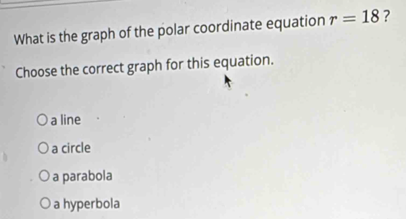 What is the graph of the polar coordinate equation r=18 ?
Choose the correct graph for this equation.
a line
a circle
a parabola
a hyperbola