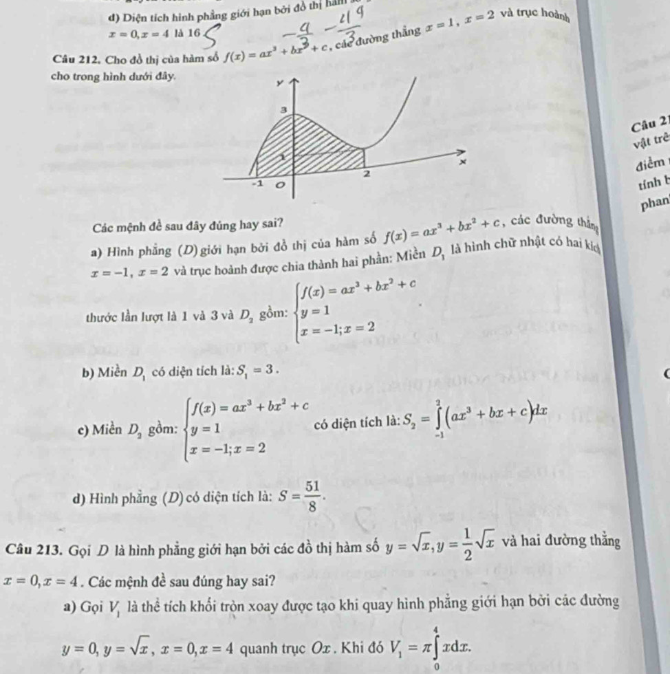 d) Diện tích hình phẳng giới hạn bởi đồ thị hàn
x=0,x=4la16
Câu 212. Cho đồ thị của hàm số f(x)=ax^3+bx^9+c , các đường thắng x=1,x=2
và trục hoành
cho trong hình dưới đây.
Câu 2
vật trẻ
điểm
tính b
phan
Các mệnh đề sau đây đúng hay sai?
a) Hình phẳng (D) giới hạn bởi đồ thị của hàm số f(x)=ax^3+bx^2+c , các đường thắng
x=-1,x=2 và trục hoành được chia thành hai phần: Miền D_1 là hình chữ nhật có hai kích
thước lần lượt là 1 và 3 và D_2 gồm: beginarrayl f(x)=ax^3+bx^2+c y=1 x=-1;x=2endarray. .
b) Miền D_1 có diện tích là: S_1=3.
c) Miền D_2 gồm: beginarrayl f(x)=ax^3+bx^2+c y=1 x=-1;x=2endarray. có diện tích là: S_2=∈tlimits _(-1)^2(ax^3+bx+c)dx
d) Hình phẳng (D) có diện tích là: S= 51/8 .
Câu 213. Gọi D là hình phẳng giới hạn bởi các đồ thị hàm số y=sqrt(x),y= 1/2 sqrt(x) và hai đường thằng
x=0,x=4. Các mệnh đề sau đúng hay sai?
a) Gọi V_1 là thể tích khối tròn xoay được tạo khi quay hình phẳng giới hạn bởi các đường
y=0,y=sqrt(x),x=0,x=4 quanh trục Ox . Khi đó V_1=π ∈tlimits _0^4xdx.