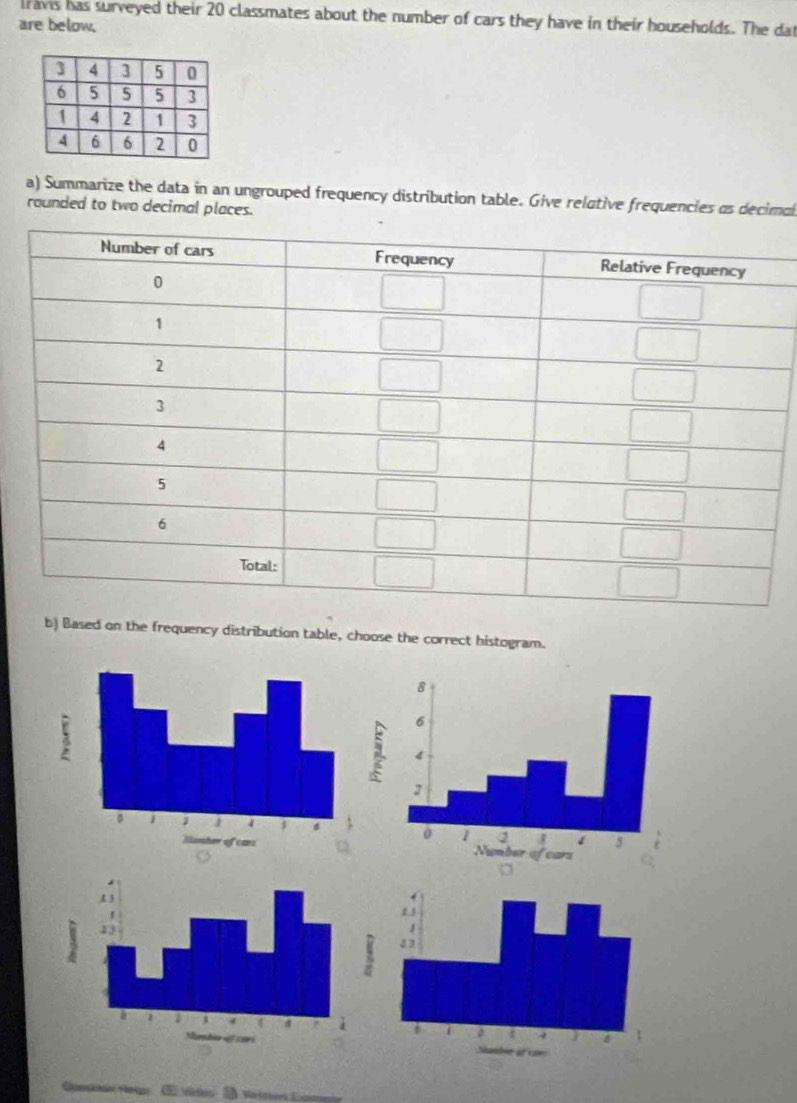 lravis has surveyed their 20 classmates about the number of cars they have in their households. The dat
are below.
a) Summarize the data in an ungrouped frequency distribution table. Give relative frequencies as decimal
rounded to two decimal places.
b) Based on the frequency distribution table, choose the correct histogram.
Viton  D Masven Ea