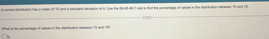 A normal distribution has a mean of 15 and a standard deviation of 4. Use the 68-95 - 99.7 rule to find the percentage of values in the distribution between 15 and 19. 
What is the percentage of values in the distribution between 15 and 19?