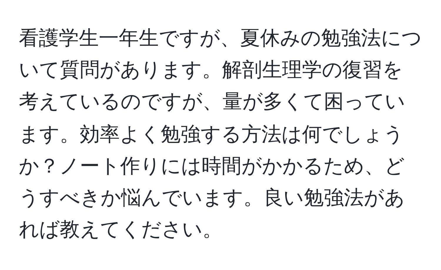 看護学生一年生ですが、夏休みの勉強法について質問があります。解剖生理学の復習を考えているのですが、量が多くて困っています。効率よく勉強する方法は何でしょうか？ノート作りには時間がかかるため、どうすべきか悩んでいます。良い勉強法があれば教えてください。