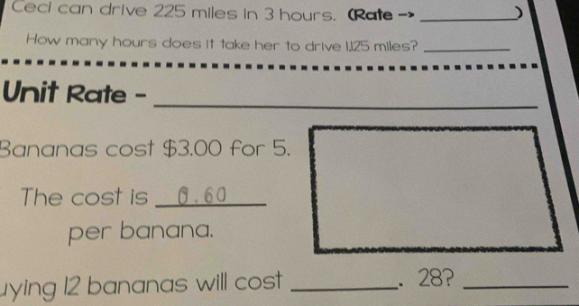 Ceci can drive 225 miles in 3 hours. (Rate _) 
How many hours does it take her to drive 1,125 miles?_ 
Unit Rate - 
_ 
Bananas cost $3.00 for 5. 
The cost is _ 0.60
per banana. 
ying 12 bananas will cost _. 28?_