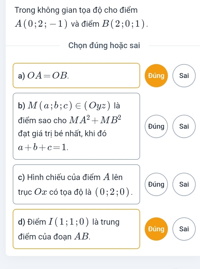 Trong không gian tọa độ cho điểm
A(0;2;-1) và điểm B(2;0;1). 
Chọn đúng hoặc sai
a) OA=OB. Đúng Sai
b) M(a;b;c)∈ (Oyz) là
điểm sao cho MA^2+MB^2
Đúng Sai
đạt giá trị bé nhất, khi đó
a+b+c=1. 
c) Hình chiếu của điểm Ả lên
Đúng Sai
trục Ox có tọa độ là (0;2;0). 
d) Điểm I(1;1;0) là trung
Đúng Sai
điểm của đoạn AB.