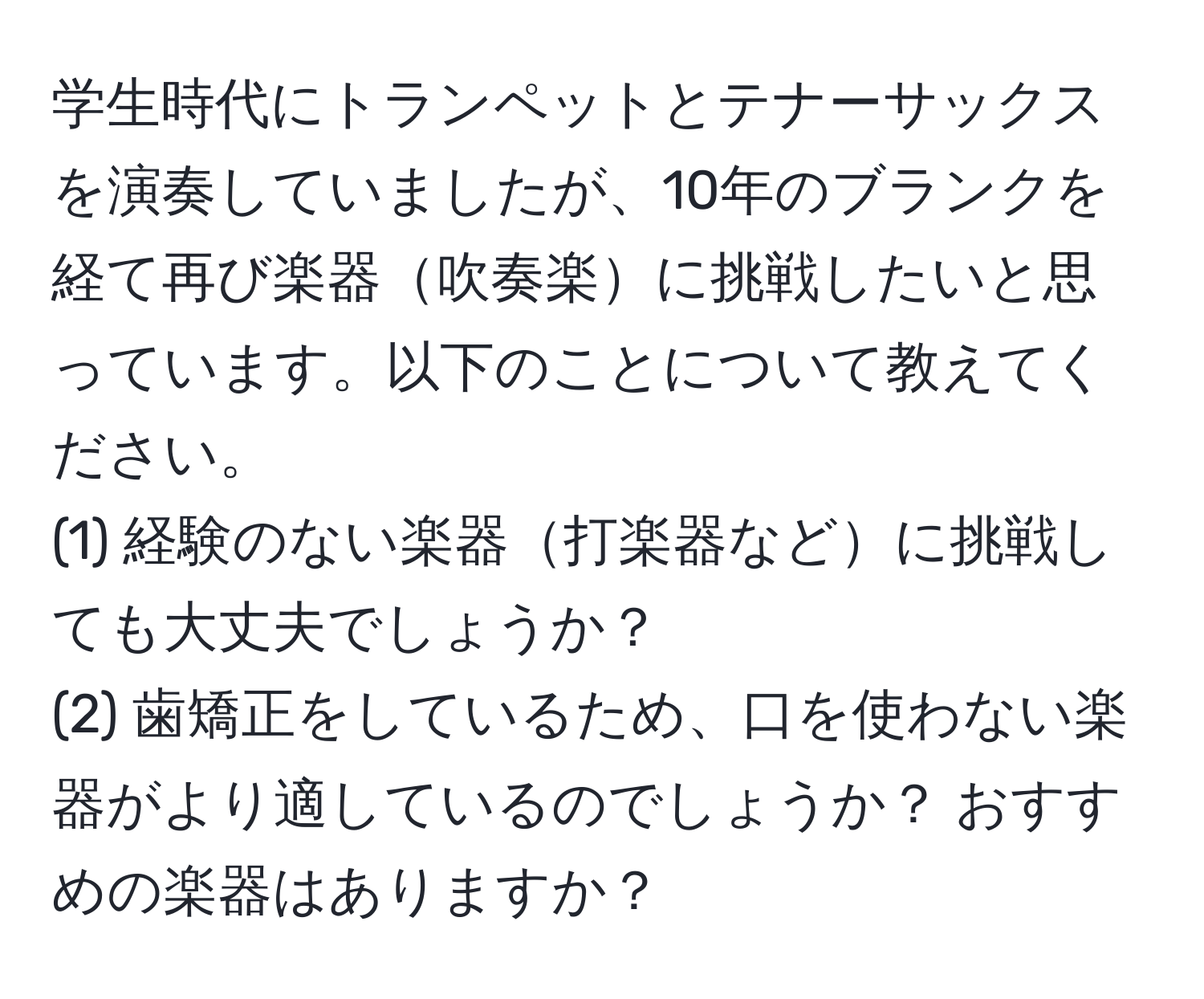 学生時代にトランペットとテナーサックスを演奏していましたが、10年のブランクを経て再び楽器吹奏楽に挑戦したいと思っています。以下のことについて教えてください。  
(1) 経験のない楽器打楽器などに挑戦しても大丈夫でしょうか？  
(2) 歯矯正をしているため、口を使わない楽器がより適しているのでしょうか？ おすすめの楽器はありますか？