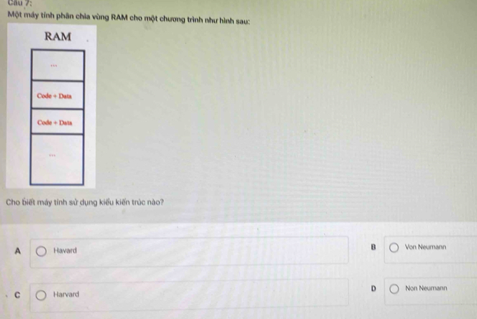 Cầu 7:
Một máy tính phân chia vùng RAM cho một chương trình như hình sau:
RAM
Code+Data
Cade+Data
Cho biết máy tính sử dụng kiểu kiến trúc nào?
A Havard B Von Neumann
D
C Harvard Non Neumann