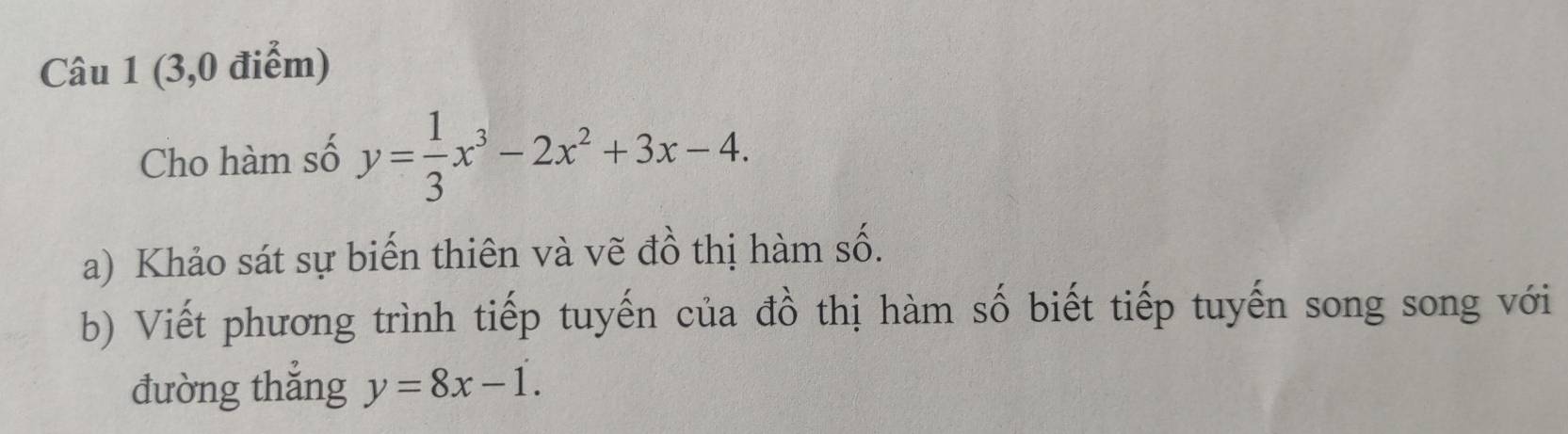 (3,0 điểm)
Cho hàm số y= 1/3 x^3-2x^2+3x-4. 
a) Khảo sát sự biến thiên và vẽ đồ thị hàm số.
b) Viết phương trình tiếp tuyến của đồ thị hàm số biết tiếp tuyến song song với
đường thắng y=8x-1.