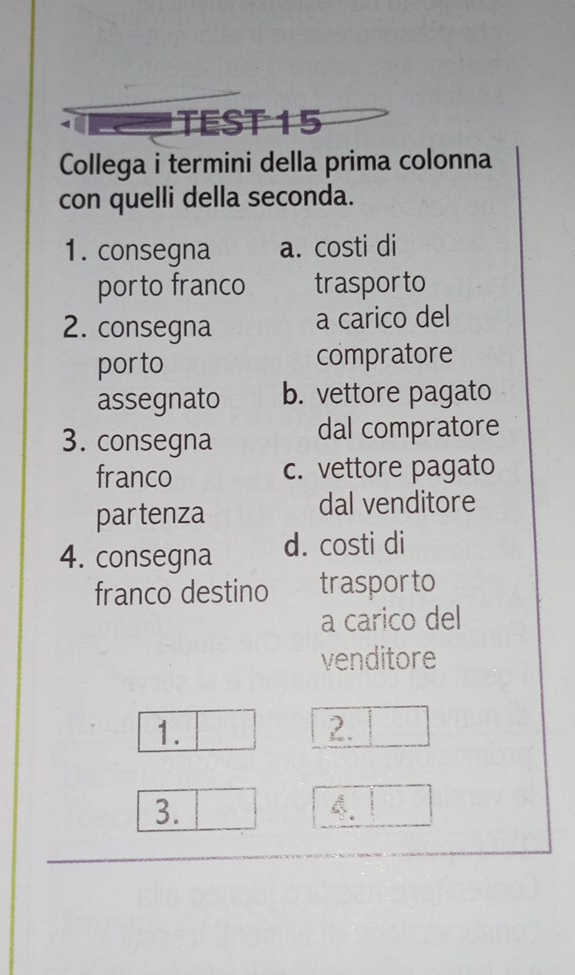 TEST 15 
Collega i termini della prima colonna 
con quelli della seconda. 
1. consegna a. costi di 
porto franco trasporto 
2. consegna a carico del 
por to compratore 
assegnato b. vettore pagato 
3. consegna dal compratore 
franco c. vettore pagato 
partenza 
dal venditore 
4. consegna d. costi di 
franco destino trasporto 
a carico del 
venditore 
1. 
2. 
3.