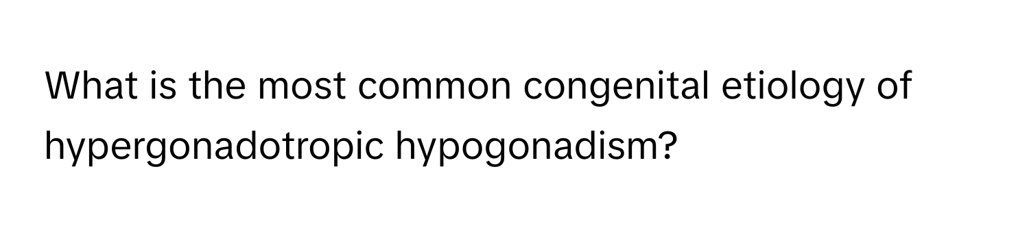 What is the most common congenital etiology of hypergonadotropic hypogonadism?