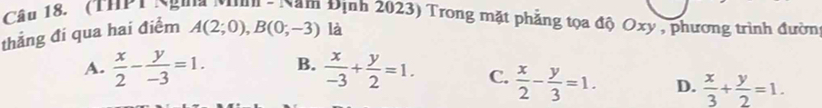 (THP 1 Ngưà Nnn - Nam Định 2023) Trong mặt phẳng tọa độ Oxy , phương trình đườn
thắng đi qua hai điểm A(2;0), B(0;-3) là
A.  x/2 - y/-3 =1. B.  x/-3 + y/2 =1. C.  x/2 - y/3 =1. D.  x/3 + y/2 =1.