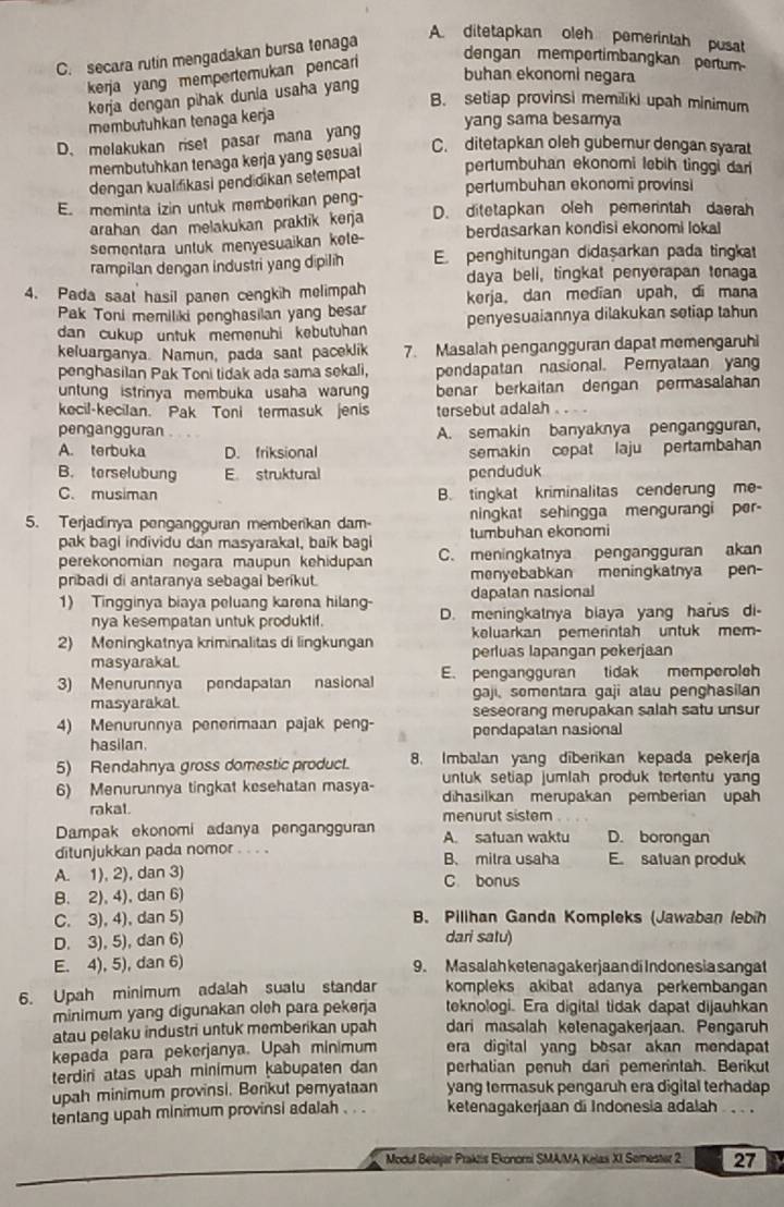 secara rutin mengadakan bursa tenaga
A ditetapkan oleh pemerintah pusat
kerja yang mempertemukan pencari
dengan memportimbangkan pertum
buhan ekonomi negara
kerja dengan pihak dunia usaha yang
B. setiap provinsi memiliki upah minimum
membutuhkan tenaga kerja
yang sama besamya
D. melakukan riset pasar mana yang
membutuhkan tenaga kerja yang sesual
C. ditetapkan oleh gubernur dengan syarat
pertumbuhan ekonomi lebih tinggi dan
dengan kualifikasi pendidikan setempat pertumbuhan ekonomi provinsi
E. meminta izin untuk memberikan peng- D. ditetapkan oleh pemerintah daerah
arahan dan melakukan praktik keŋja
sementara untuk menyesuaikan kote- berdasarkan kondisi ekonomi lokal
rampilan dengan industri yang dipilih E penghitungan didaşarkan pada tingkat
daya beli, tingkat penyerapan tonaga
4. Pada saat hasil panen cengkih melimpah kerja, dan median upah, di mana
Pak Toni memiliki penghasilan yang besar penyesuaiannya dilakukan setiap tahun
dan cukup untuk memenuhi kebutuhan
keluarganya. Namun, pada saat paceklik 7. Masalah pengangguran dapat memengaruhi
penghasilan Pak Toni tidak ada sama sekali, pendapatan nasional. Peryataan yang
untung istrinya membuka usaha warung benar berkaitan dengan permasalahan
kecil-kecilan. Pak Toni termasuk jenis tersebut adalah
pengangguran A. semakin banyaknya pengangguran,
A. terbuka D. friksional semakin cepat laju pertambahan
B. terselubung E struktural penduduk
C. musiman B. tingkat kriminalitas cenderung me-
5. Terjadinya pengangguran memberikan dam- ningkat sehingga mengurangi per-
pak bagi individu dan masyarakal, baik bagi tumbuhan ekonomi
perekonomian negara maupun kehidupan C. meningkatnya pengangguran akan
pribadi di antaranya sebagal beríkut. menyebabkan meningkatnya pen-
dapatan nasional
1) Tingginya biaya peluang karena hilang- D. meningkatnya biaya yang harus di-
nya kesempatan untuk produktif.
keluarkan pemerintah untuk mem-
2) Meningkatnya kriminalitas di lingkungan perluas lapangan pekerjaan
masyarakal.
3) Menurunnya pendapatan nasional E. pengangguran tidak memperoleh
masyarakat. gaji, somentara gaji alau penghasilan
4) Menurunnya penerimaan pajak peng- seseorang merupakan salah satu unsur
hasilan. pendapatan nasional
5) Rendahnya gross domestic product. 8. Imbalan yang diberikan kepada pekerja
untuk setiap jumlah produk tertentu yan
6) Menurunnya tingkat kesehatan masya- dihasilkan merupakan pemberian upah
rakat. menurut sistem
Dampak ekonomi adanya pengangguran A. satuan waktu D. borongan
ditunjukkan pada nomor . . . . B. mitra usaha E satuan produk
A. 1), 2), dan 3) C bonus
B. 2), 4), dan 6)
C. 3), 4), dan 5) B. Pilihan Ganda Kompleks (Jawaban /ebih
D. 3), 5), dan 6) dari satu)
E. 4), 5), dan 6) 9. Masalah ketenagakerjaan di Indonesia sangat
6. Upah minimum adalah sualu standar kompleks akibat adanya perkembangan
minimum yang digunakan oleh para pekerja teknologi. Era digital tidak dapat dijauhkan
atau pelaku industri untuk memberikan upah dari masalah ketenagakerjaan. Pengaruh
kepada para pekerjanya. Upah minimum era digital yang bosar akan mendapat 
terdin atas upah minimum kabupaten dan perhatian penuh dari pemerintah. Berikut
upah minimum provinsi. Berikut pemyataan yang termasuk pengaruh era digital terhadap
tentang upah minimum provinsi adalah ketenagakerjaan di Indonesia adalah  .  .
Modul Belajar Praktis Ekonorsi SMA/MA Kelas XI Semester 2 27