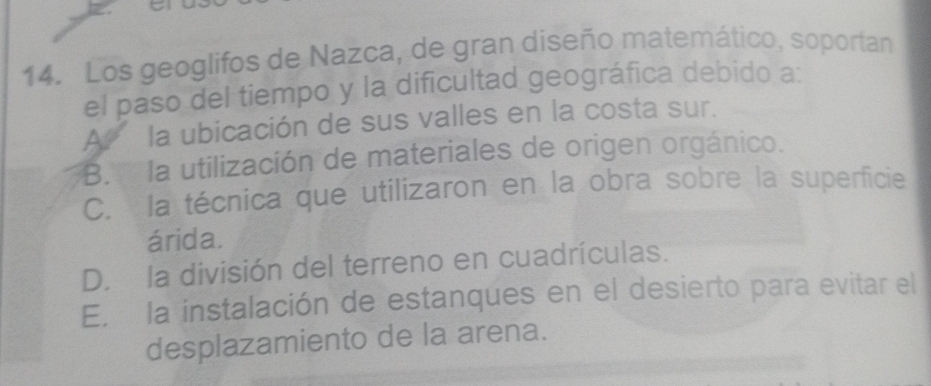 Los geoglifos de Nazca, de gran diseño matemático, soportan
el paso del tiempo y la dificultad geográfica debido a:
A la ubicación de sus valles en la costa sur.
B. la utilización de materiales de origen orgánico.
C. la técnica que utilizaron en la obra sobre la superficie
árida.
D. la división del terreno en cuadrículas.
E. la instalación de estanques en el desierto para evitar el
desplazamiento de la arena.