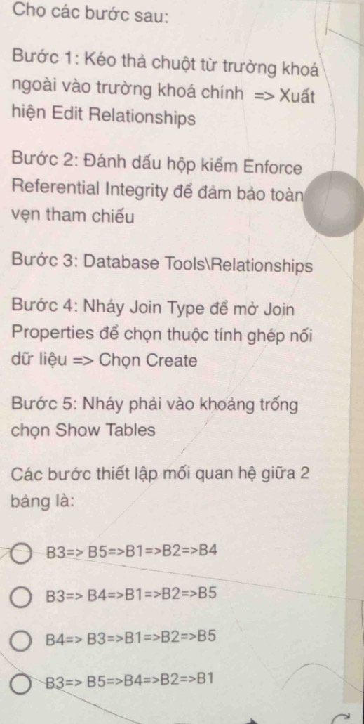 Cho các bước sau:
Bước 1: Kéo thà chuột từ trường khoá
ngoài vào trường khoá chính => Xuất
hiện Edit Relationships
Bước 2: Đánh dấu hộp kiểm Enforce
Referential Integrity để đàm bảo toàn
vẹn tham chiếu
Bước 3: Database ToolsRelationships
Bước 4: Nháy Join Type để mở Join
Properties để chọn thuộc tính ghép nối
dữ liệu => Chọn Create
Bước 5: Nháy phải vào khoảng trống
chọn Show Tables
Các bước thiết lập mối quan hệ giữa 2
bàng là:
B3=>B5Rightarrow B1=>B2=>B4
B3=>B4=>B1=>B2=>B5
B4=>B3Rightarrow B1=>B2=>B5
B3=>B5Rightarrow B4=>B2=>B1