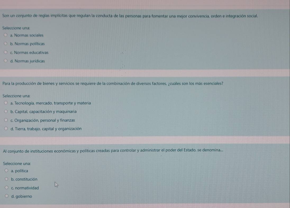 Son un conjunto de reglas implícitas que regulan la conducta de las personas para fomentar una mejor convivencia, orden e integración social.
Seleccione una:
a. Normas sociales
b. Normas políticas
c. Normas educativas
d. Normas jurídicas
Para la producción de bienes y servicios se requiere de la combinación de diversos factores. ¿cuáles son los más esenciales?
Seleccione una:
a. Tecnología, mercado, transporte y materia
b. Capital, capacitación y maquinaria
c. Organización, personal y finanzas
d. Tierra, trabajo, capital y organización
Al conjunto de instituciones económicas y políticas creadas para controlar y administrar el poder del Estado, se denomina...
Seleccione una:
a. política
b. constitución
c. normatividad
d. gobierno