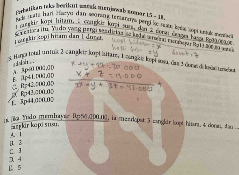 Perhatikan teks berikut untuk menjawab nomor 15 - 18.
Pada suatu hari Haryo dan seorang temannya pergi ke suatu kedai kopi untuk membeli
1 cangkir kopi hitam, 1 cangkir kopi susu, dan 2 donat dengan harga Rp30,000,00
1 cangkir kopi hitam dan 1 donat.
Sementara itu, Yudo yang pergi sendirian ke kedaí tersebut membayar Rp13.000,00 untuk
adalah....
15. Harga total untuk 2 cangkir kopi hitam, 1 cangkir kopi susu, dan 3 donat di kedai tersebut
A. Rp40.000,00
B. Rp41.000,00
C. Rp42.000,00
D. Rp43.000,00
E. Rp44.000,00
16. Jika Yudo membayar Rp56.000,00, ia mendapat 3 cangkir kopi hitam, 4 donat, dan 
cangkir kopi susu.
A. 1
B. 2
C. 3
D. 4
E. 5