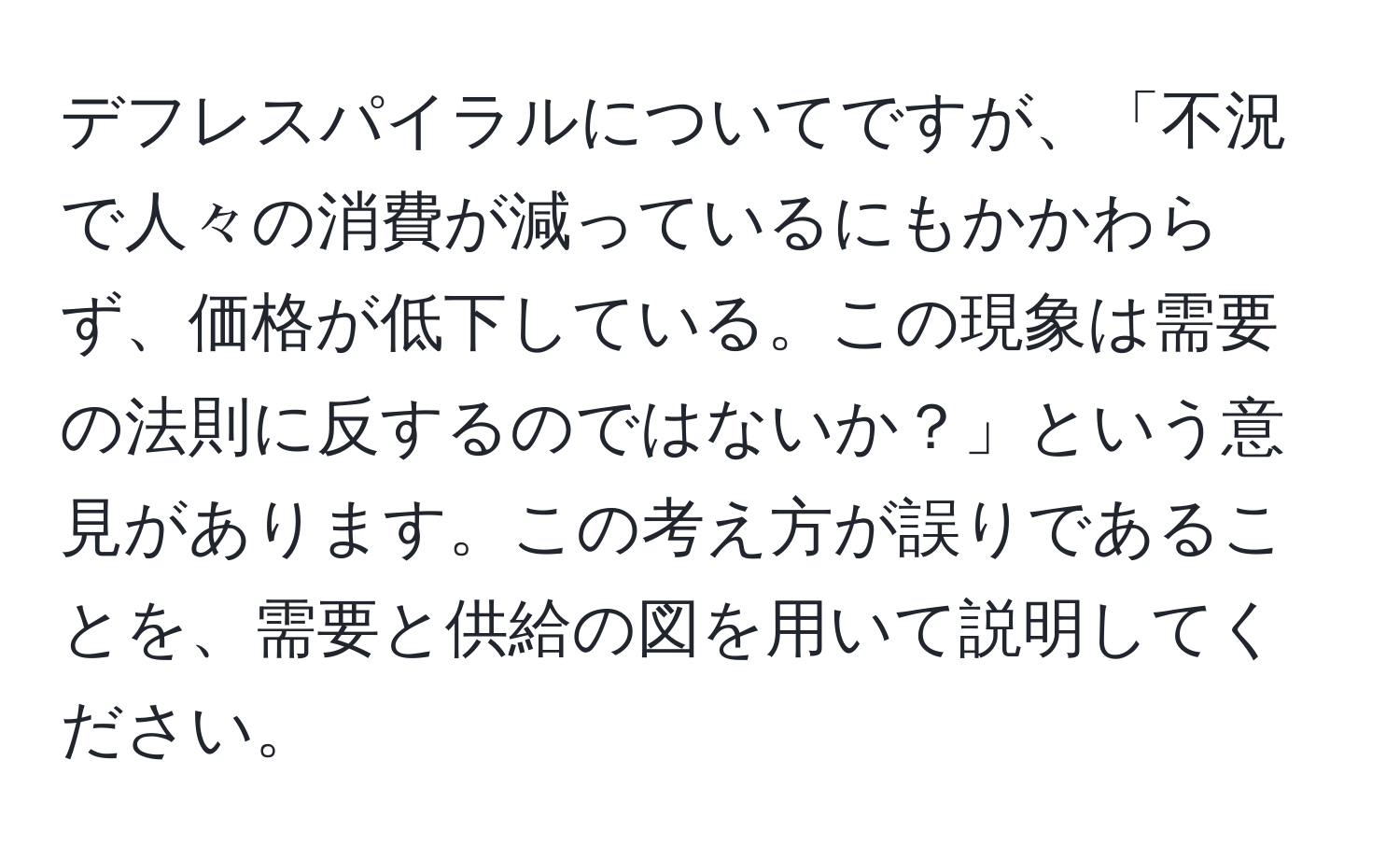 デフレスパイラルについてですが、「不況で人々の消費が減っているにもかかわらず、価格が低下している。この現象は需要の法則に反するのではないか？」という意見があります。この考え方が誤りであることを、需要と供給の図を用いて説明してください。