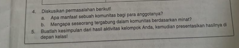 Diskusikan permasalahan berikut! 
a. Apa manfaat sebuah komunitas bagi para anggotanya? 
b. Mengapa seseorang tergabung dalam komunitas berdasarkan minat? 
5. Buatlah kesimpulan dari hasil aktivitas kelompok Anda, kemudian presentasikan hasilnya di 
depan kelas!