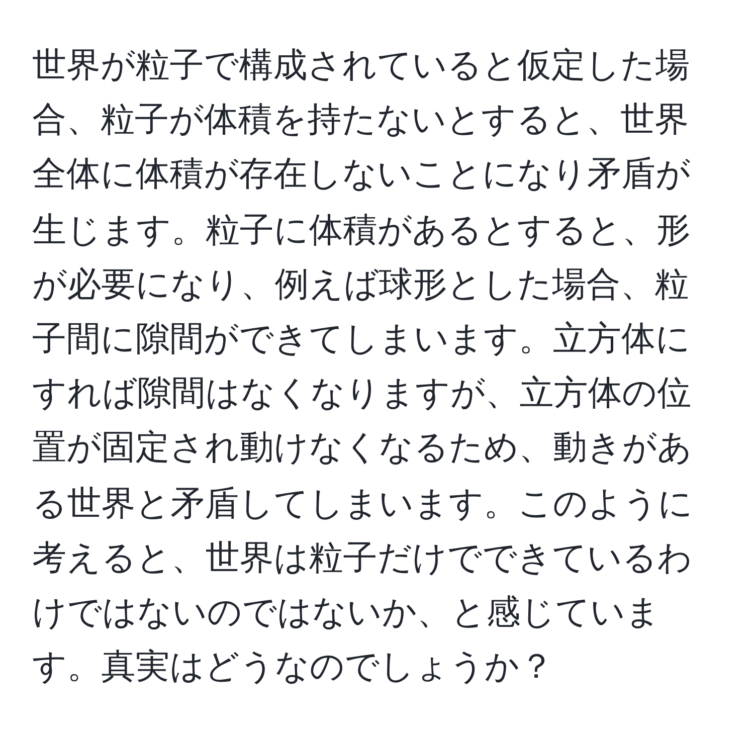 世界が粒子で構成されていると仮定した場合、粒子が体積を持たないとすると、世界全体に体積が存在しないことになり矛盾が生じます。粒子に体積があるとすると、形が必要になり、例えば球形とした場合、粒子間に隙間ができてしまいます。立方体にすれば隙間はなくなりますが、立方体の位置が固定され動けなくなるため、動きがある世界と矛盾してしまいます。このように考えると、世界は粒子だけでできているわけではないのではないか、と感じています。真実はどうなのでしょうか？