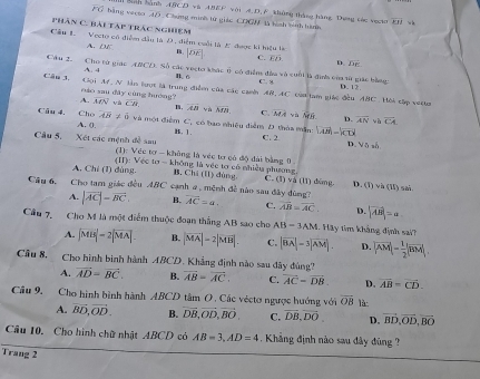 San hành ABCD và ABEF với A.D, F không tháng hãng. Dưng các vgm overline EH w b
overline PO bằng vecto 45Chứng minh từ giác COGN là hình binh hành
phân C. bài táp trác nghiệm
A. DE
Cầu 1. Vecto có điểm đầu là D, điểm coối là E được ki hiệu là B. |overline DE| C. overline ED, D. De
Câu 2. Cho tử giác ABCD. Số các vecto khác 0 có điểm đầu và cuối là định của sử giác bằng. D. 12.
A. 4 B c
C. 8
Cân 3.  Gọi A. N lần lượt là trung điểm của các canh AR, AC củn lam giác đều ABC. Hòi cập vesam
náo sau dây cùng hướng?
A. overline MN và overline CB m, overline AB yà overline MB. C. overline MA yà overline MN D. overline AN overline CA
và
Câu 4. Chọ overline AB!= 0 và một điểm C, có bạo nhiều điễm D thỏa mẫn: |vector AB|=|vector CD|
A. (), B. 1 . C. 2
D. Vô số
Câu 5, Xét các mệnh đề sau (1): Vée 60° không là véc tơ có độ đài bằng 0 Ông là vệc tơ có nhiều phương
A. Chỉ (1) dùng. (II): Véc ta-klio
B. Cl (11) dùng C. (1)vd (11) đùng D. (I)vh(II)sh
Câu 6. Cho tam giác đều ABC cạnh a , mệnh đề nào sau đây đùng? overline AC=a. C. overline AB=overline AC. D. |vector AB|=a
A. |vector AC|=vector BC, B.
Cầu 7. Cho M là một điểm thuộc đoạn thắng AB sao cho AB=3AM.  Hay tim khảng định sai?
A. |MB|=2|MA| B. |vector MA|=2|vector MB|. C. |vector BA|-3|vector AM|. D. |vector AM|= 1/2 |vector BM|
Cầu 8. Cho hình binh hành ABCD. Khẳng định nào sau đây đùng?
A. vector AD=vector BC. B. vector AB=vector AC. C. vector AC-vector DB. D. overline AB=overline CD.
Câu 9. Cho hình bình hành ABCD tâm O . Các véctơ ngược hướng với overline OB là:
A. vector BD,vector OD. B. vector DB,vector OD,vector BO. C. vector DB,vector DO D. vector BD,vector OD,vector BO
Câu 10. Cho hình chữ nhật ABCD có AB=3,AD=4. Khẳng định nào sau đây đùng ?
Trang 2