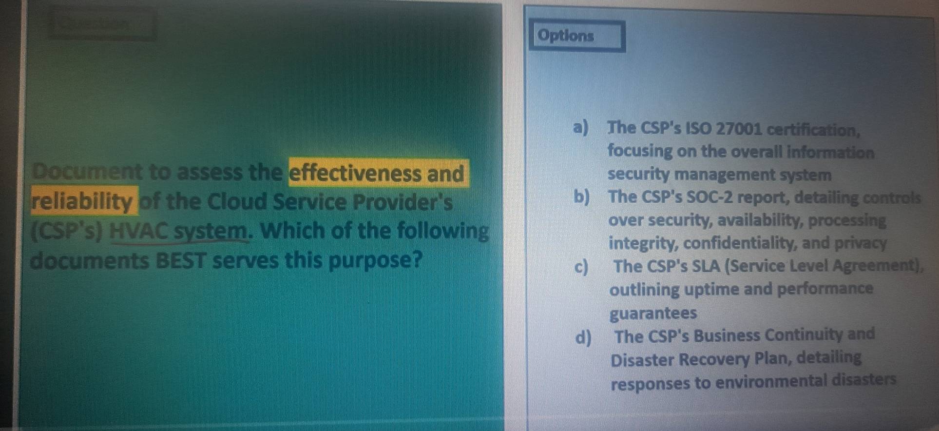 = estion
Options
a) The CSP's ISO 27001 certification,
focusing on the overall information
Document to assess the effectiveness and security management system
reliability of the Cloud Service Provider's
b) The CSP's SOC-2 report, detailing controls
(CSP's) HVAC system. Which of the following
over security, availability, processing
integrity, confidentiality, and privacy
documents BEST serves this purpose?
c) The CSP's SLA (Service Level Agreement),
outlining uptime and performance
guarantees
d) The CSP's Business Continuity and
Disaster Recovery Plan, detailing
responses to environmental disasters