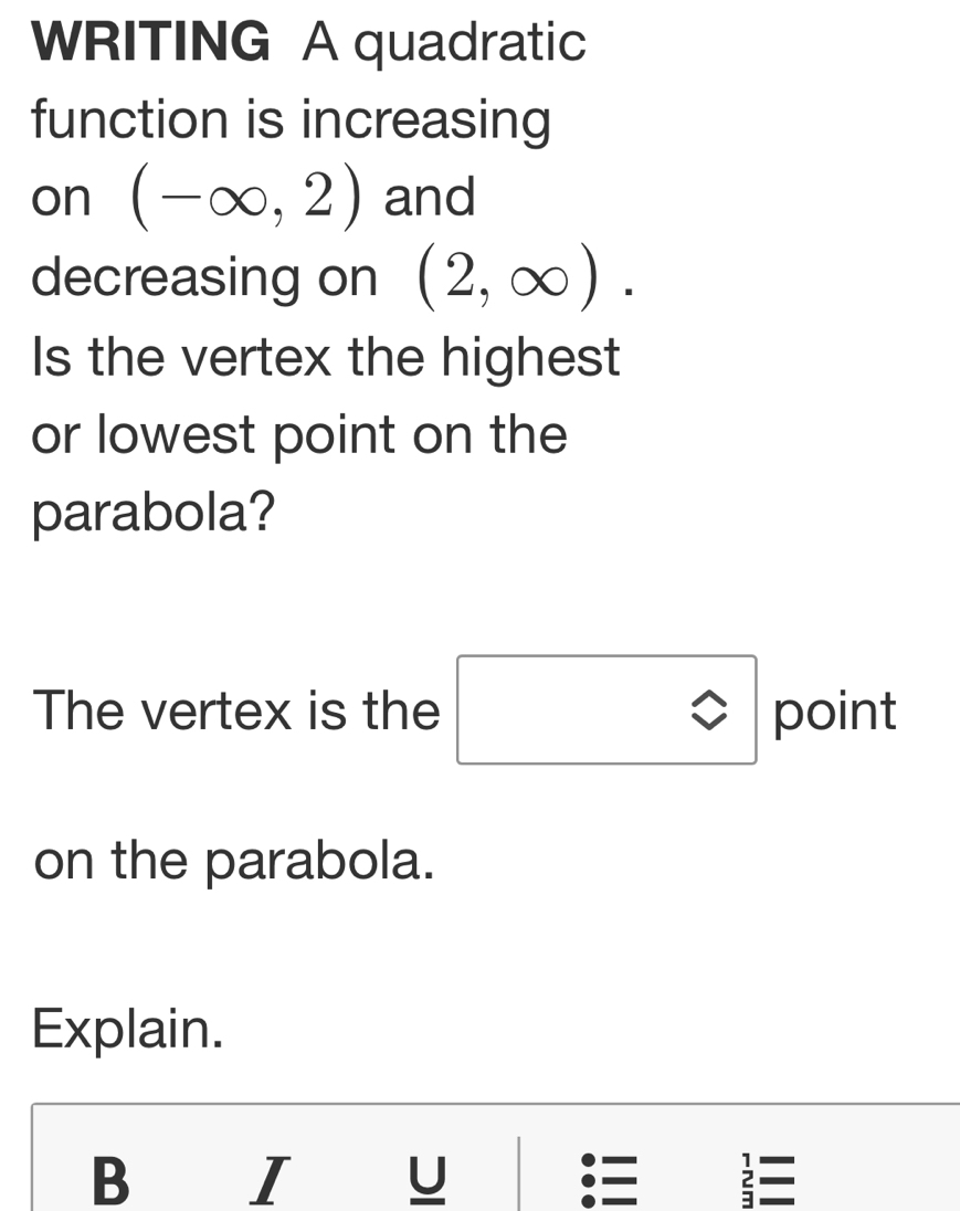 WRITING A quadratic 
function is increasing 
on (-∈fty ,2) and 
decreasing on (2,∈fty ). 
Is the vertex the highest 
or lowest point on the 
parabola? 
The vertex is the □ point 
on the parabola. 
Explain.