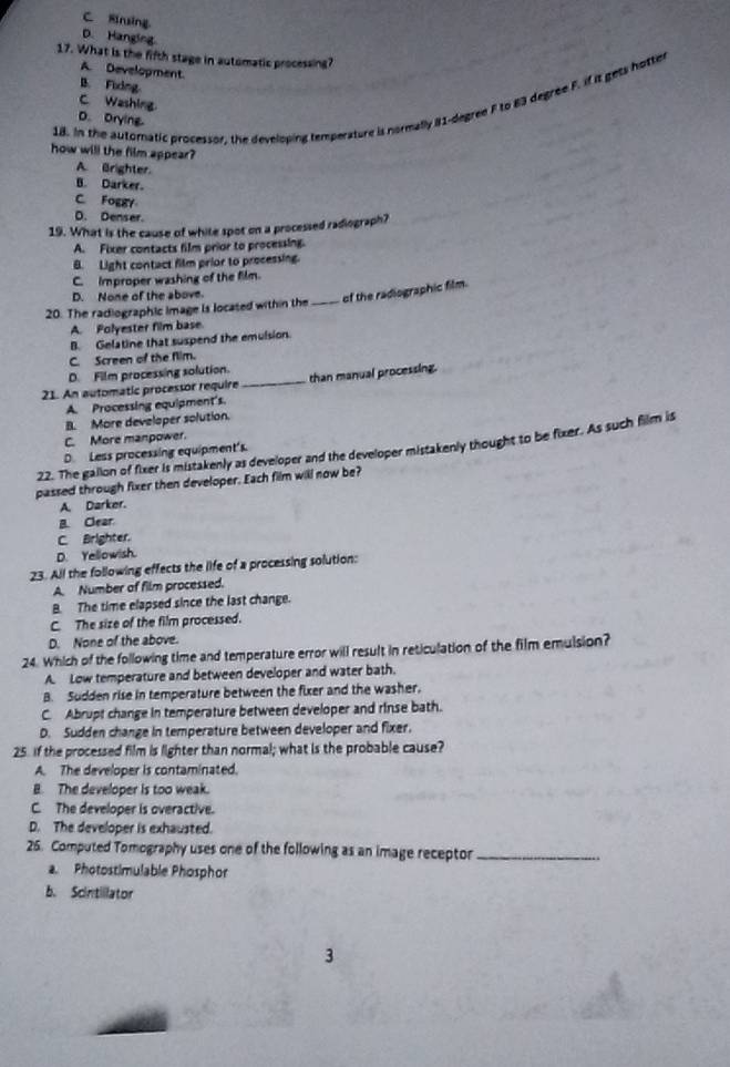 C. Rirsing
D. Hanging
17. What is the fifth stage in automatic processing?
A. Development.
B. Fixing
C. Washing.
18. In the automatic processor, the developing temperature is normally #1-degree F to 83 degree F. if it gets hotter
D.Drying
how will the film appear?
A. Brighter.
B. Darker.
C. Foggy
D. Denser.
19. What is the cause of white spot on a processed radiograph?
A. Fixer contacts film prior to processing.
B. Light contact film prior to processing.
C. Improper washing of the film.
D. None of the above.
20. The radiographic image is locased within the _of the radiographic film.
A. Polyester film base.
B. Gelatine that suspend the emulsion.
C. Screen of the fiim.
D. Film processing solution.
21. An automatic processor require _than manual processing.
A. Processing equipment's.
B. More developer solution.
C. More manpower.
22. The gallon of fixer is mistakenly as developer and the developer mistakenly thought to be fixer. As such film is
D. Less processing equipment's.
passed through fixer then developer. Each film will now be?
A. Darker.
B. Clear
C. Brighter.
D. Yellowish.
23. All the following effects the life of a processing solution:
A. Number of film processed.
B. The time elapsed since the last change.
C. The size of the film processed.
D. None of the above.
24. Which of the following time and temperature error will result in reticulation of the film emulsion?
A. Low temperature and between developer and water bath.
B. Sudden rise in temperature between the fixer and the washer.
C. Abrupt change in temperature between developer and rinse bath.
D. Sudden change in temperature between developer and fixer.
25. If the processed film is lighter than normal; what is the probable cause?
A. The developer is contaminated.
B. The developer is too weak.
C. The developer is overactive.
D. The developer is exhausted.
25. Computed Tomography uses one of the following as an image receptor_
a. Photostimulable Phosphor
b. Scintillator
3