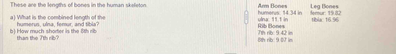 These are the lengths of bones in the human skeleton. Arm Bones Leg Bones 
humerus: 14.34 in femur: 19.82
a) What is the combined length of the ulna: 11.1 in tibia: 16.96
humerus, ulna, femur, and tibia? Rib Bones 
b) How much shorter is the 8th rib 7th rib: 9.42 in
than the 7th rib? 8th rib: 9.07 in
