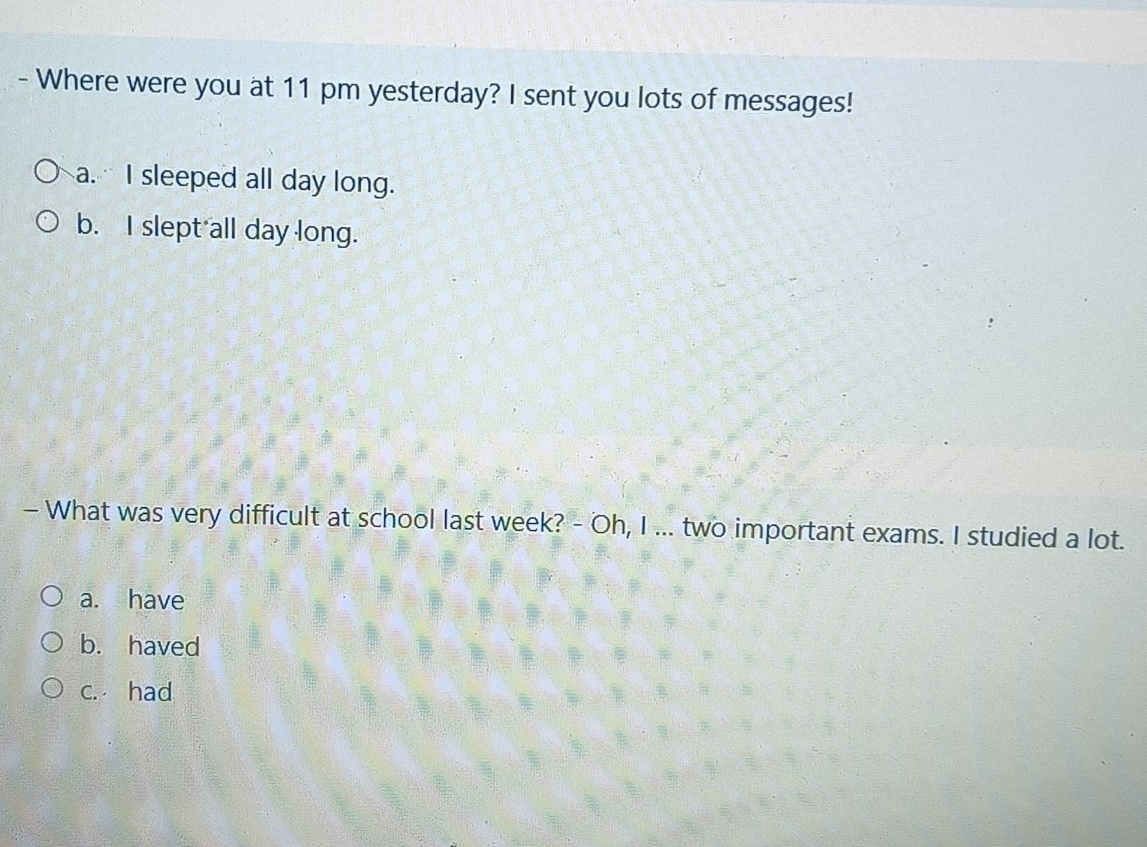 Where were you at 11 pm yesterday? I sent you lots of messages!
a. I sleeped all day long.
b. I slept all day long.
- What was very difficult at school last week? - Oh, I ... two important exams. I studied a lot.
a. have
b. haved
c. had