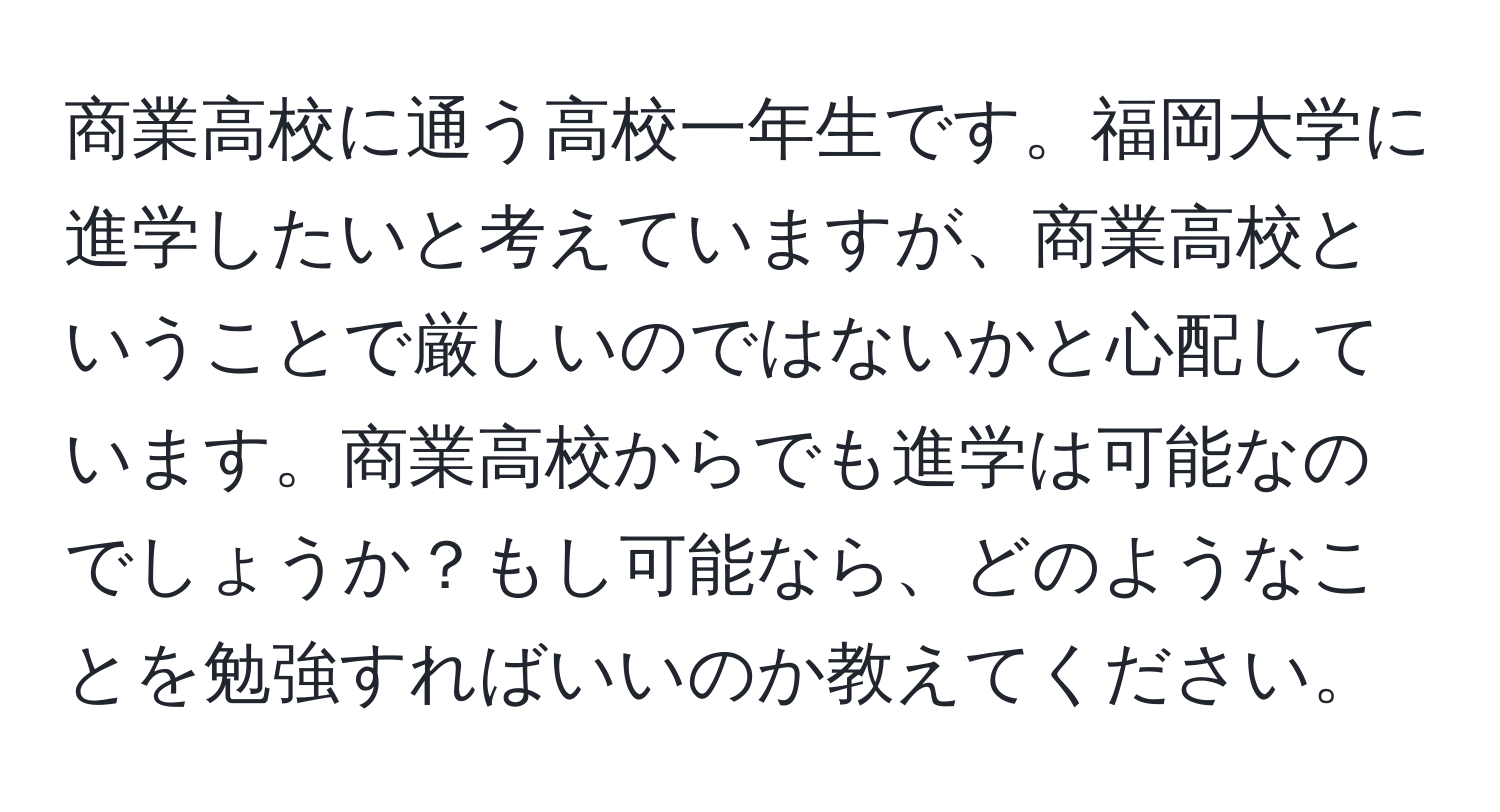 商業高校に通う高校一年生です。福岡大学に進学したいと考えていますが、商業高校ということで厳しいのではないかと心配しています。商業高校からでも進学は可能なのでしょうか？もし可能なら、どのようなことを勉強すればいいのか教えてください。