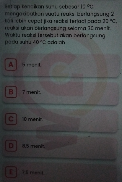 Setiap kenaikan suhu sebesar 10°C
mengakibatkan suatu reaksi berlangsung 2
kali lebih cepat jika reaksi terjadi pada 20°C, 
reaksi akan berlangsung selama 30 menit.
Waktu reaksi tersebut akan berlangsung
pada suhu 40°C adalah
A 5 menit.
B 7 menit.
C10 menit.
DI 8,5 menit.
E 7,5 menit.