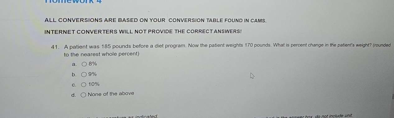 ALL CONVERSIONS ARE BASED ON YOUR CONVERSION TABLE FOUND IN CAMS.
INTERNET CONVERTERS WILL NOT PROVIDE THE CORRECTANSWERS!
41. A patient was 185 pounds before a diet program. Now the patient weights 170 pounds. What is percent change in the patient's weight? (rounded
to the nearest whole percent)
a. 8%
b, 9%
C. 10%
d. None of the above