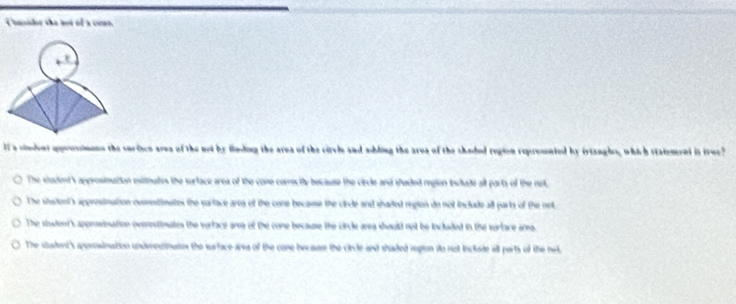 Chnsher the not of a conn.
I a sinent qoussians the surisco area of the not by fnding the area of the cirvle and ahling the area of the shaded region reprosented by iriangles, which statement is true?
The student's approsimation estimates the surface area of the cone correcitly because the circle and studded region incude alt parts of the net.
The shadent's appresimation ousntinates the sarface area of the cane because the cirle and shaded reglon do not include all parts of the not
The stowdent's approsination overestiomates the vorface area of the cone because the circle area should not be included in the sarface area.
The student's anprsination undvesinates the surface area of the cone because the circle and shaded region do not include wll parts of the ne.
