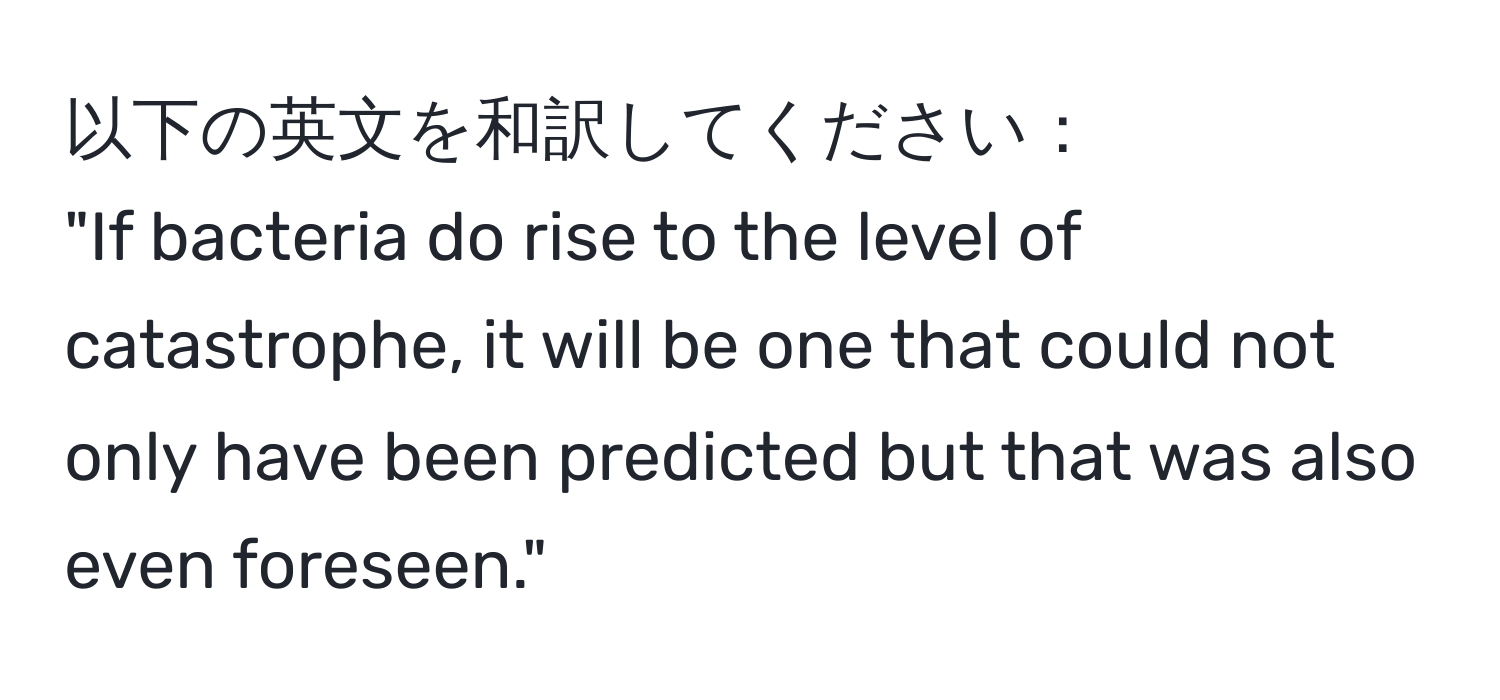 以下の英文を和訳してください：  
"If bacteria do rise to the level of catastrophe, it will be one that could not only have been predicted but that was also even foreseen."