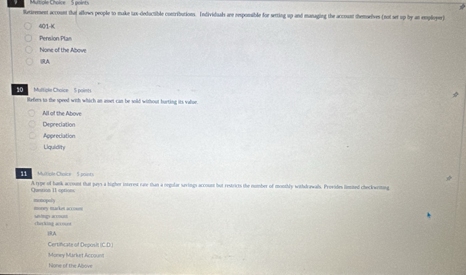 Retirement account that allows people to make tax-deductible contributions. Individuals are responsible for setting up and managing the account themselves (not set up by an employer)
401-K
Pension Plan
None of the Above
IRA
10 Multiple Choice 5 points
Refers to the speed with which an asset can be sold without hurting its value.
All of the Above
Depreciation
Appreciation
Liquidity
11 Multiple Choice 5 points
A type of bank account that pays a higher interest rate than a regular savings account but restricts the number of monthly withdrawals. Provides limited checkwriting
Question 11 options:
monopoly
money market account
savings accoum
checking account
IRA
Certificate of Deposit (C.D.)
Money Market Account
None of the Above