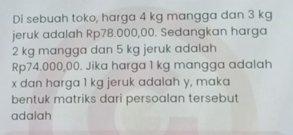 Di sebuah toko, harga 4 kg mangga dan 3 kg
jeruk adalah Rp78.000,00. Sedangkan harga
2 kg mangga dan 5 kg jeruk adalah
Rp74.000,00. Jika harga 1 kg mangga adalah
x dan harga 1 kg jeruk adalah y, maka 
bentuk matriks dari persoalan tersebut 
adalah