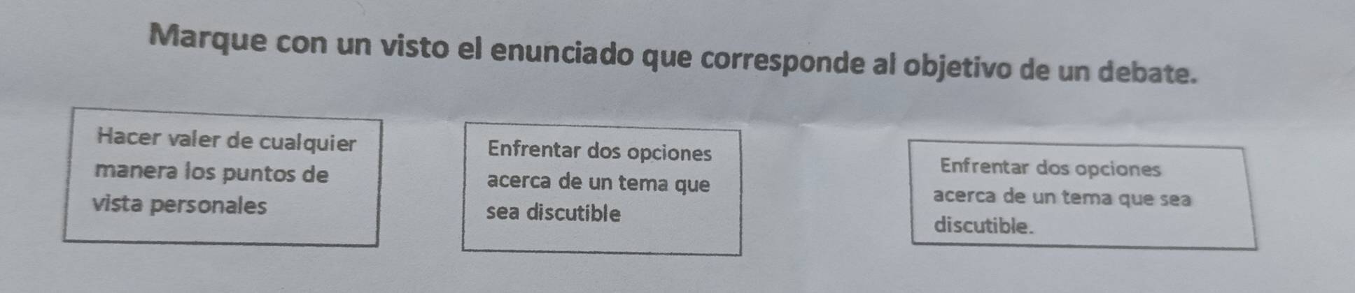 Marque con un visto el enunciado que corresponde al objetivo de un debate.
Hacer valer de cualquier Enfrentar dos opciones
Enfrentar dos opciones
manera los puntos de acerca de un tema que
acerca de un tema que sea
vista personales sea discutible
discutible.