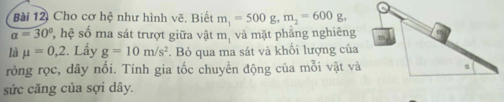 Cho cơ hệ như hình vẽ. Biết m_1=500g, m_2=600g,
alpha =30° 7, hệ số ma sát trượt giữa vật m_1 và mặt phẳng nghiêng 
là mu =0,2 :. Lấy g=10m/s^2. Bỏ qua ma sát và khối lượng của 
ròng rọc, dây nổi. Tính gia tốc chuyền động của mỗi vật và 
sức căng của sợi dây.