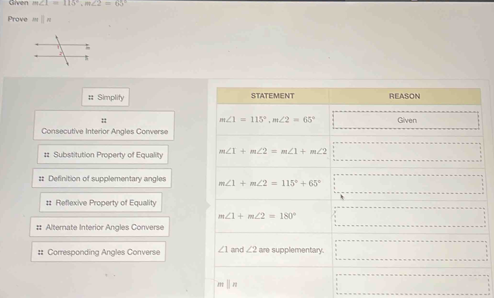 Given m∠ 1=115°,m∠ 2=65°
Prove mparallel n
:: Simplify 
::
Consecutive Interior Angles Converse
Substitution Property of Equality
Definition of supplementary angles
:: Reflexive Property of Equality
Alternate Interior Angles Converse
Corresponding Angles Converse