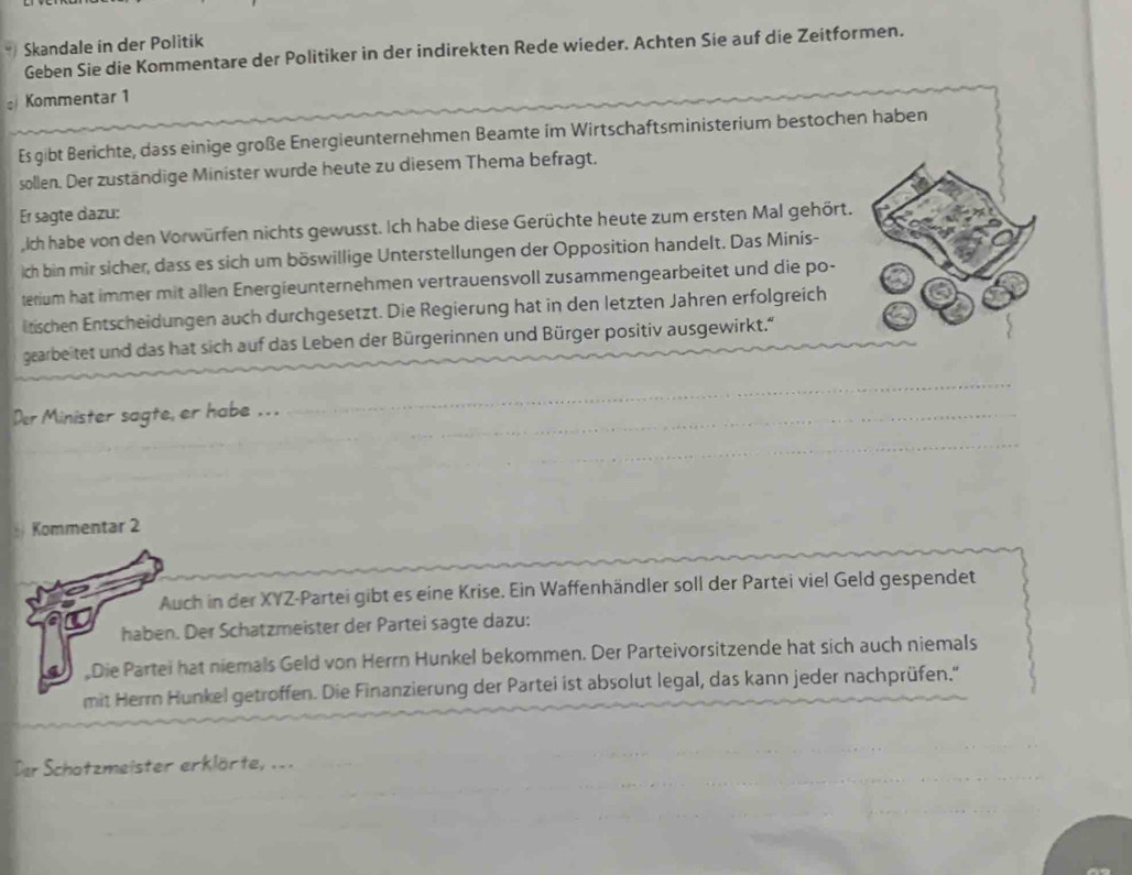 Skandale in der Politik 
Geben Sie die Kommentare der Politiker in der indirekten Rede wieder. Achten Sie auf die Zeitformen. 
Kommentar 1 
Es gibt Berichte, dass einige große Energieunternehmen Beamte im Wirtschaftsministerium bestochen haben 
sollen. Der zuständige Minister wurde heute zu diesem Thema befragt. 
Er sagte dazu: 
Iich habe von den Vorwürfen nichts gewusst. Ich habe diese Gerüchte heute zum ersten Mal gehört. 
ch bin mir sicher, dass es sich um böswillige Unterstellungen der Opposition handelt. Das Minis- 
terium hat immer mit allen Energieunternehmen vertrauensvoll zusammengearbeitet und die po- 
litischen Entscheidungen auch durchgesetzt. Die Regierung hat in den letzten Jahren erfolgreich 
gearbeitet und das hat sich auf das Leben der Bürgerinnen und Bürger positiv ausgewirkt.“ 
Der Minister sagte, er habe . . . 
Kommentar 2 
Auch in der XYZ-Partei gibt es eine Krise. Ein Waffenhändler soll der Partei viel Geld gespendet 
haben. Der Schatzmeister der Partei sagte dazu: 
Die Partei hat niemals Geld von Herrn Hunkel bekommen. Der Parteivorsitzende hat sich auch niemals 
mit Herrn Hunkel getroffen. Die Finanzierung der Partei ist absolut legal, das kann jeder nachprüfen.'' 
Der Schatzmeister erklörte, ..