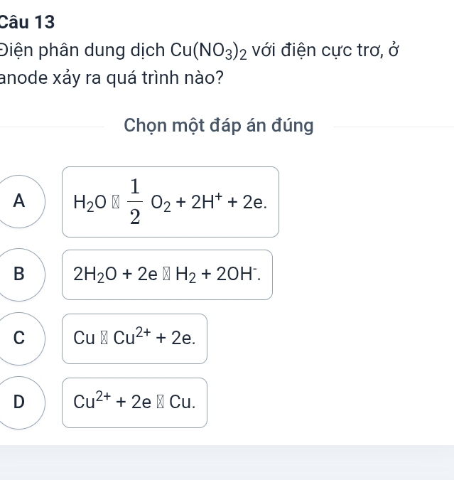 Điện phân dung dịch Cu(NO_3)_2 với điện cực trơ, ở
anode xảy ra quá trình nào?
Chọn một đáp án đúng
A H_2O□  1/2 O_2+2H^++2e.
B 2H_2O+2e□ H_2+2OH^-.
C Cu□ Cu^(2+)+2e.
D Cu^(2+)+2e□ Cu.