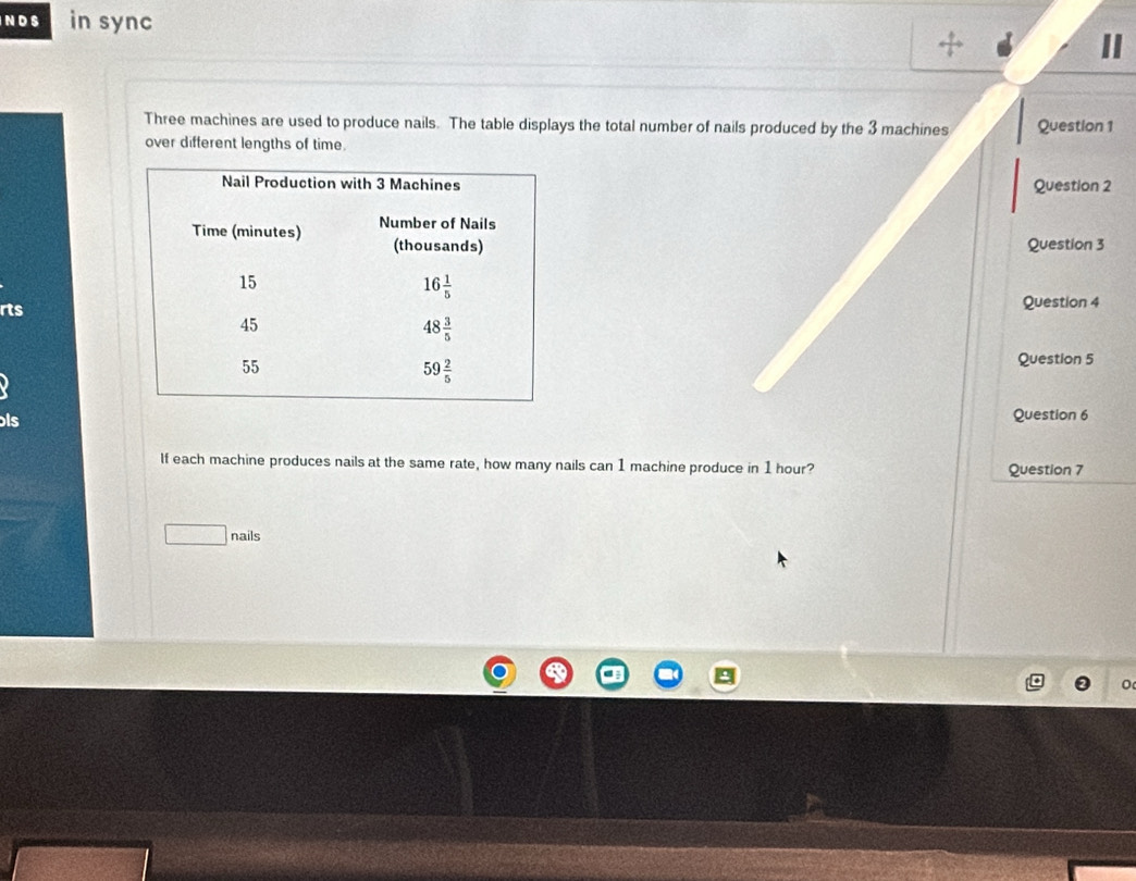 in sync
+
II
Three machines are used to produce nails. The table displays the total number of nails produced by the 3 machines Question 1
over different lengths of time.
Question 2
Question 3
rtsQuestion 4
Question 5
ls
Question 6
If each machine produces nails at the same rate, how many nails can 1 machine produce in 1 hour? Question 7
□ nails