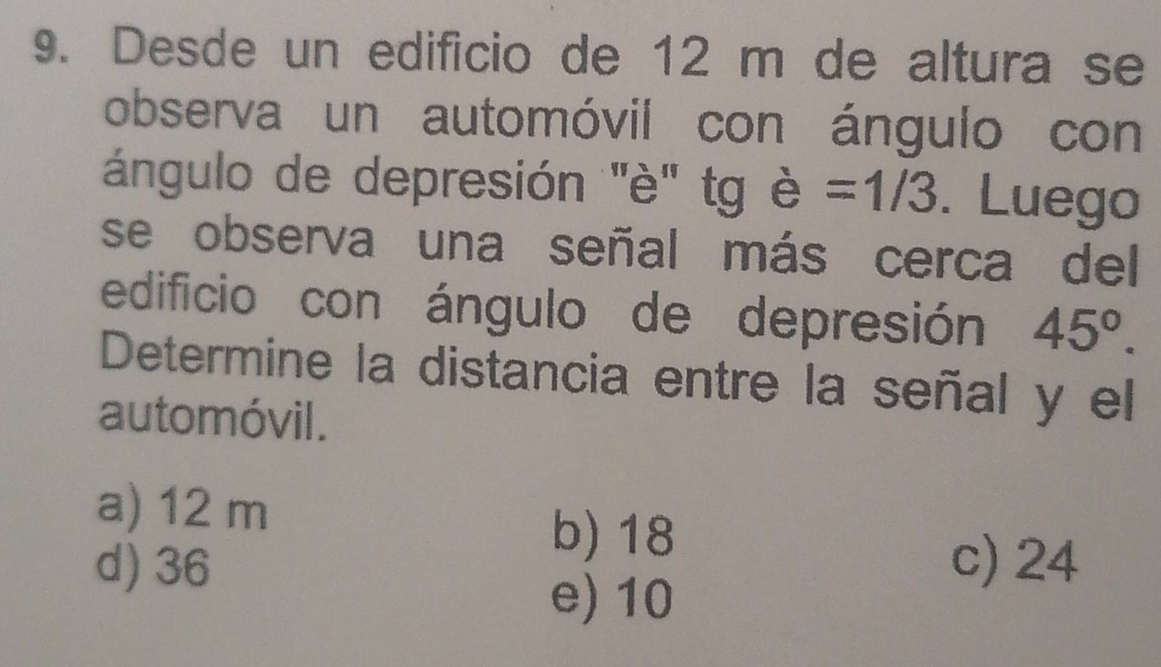 Desde un edificio de 12 m de altura se
observa un automóvil con ángulo con
ángulo de depresión "'è' tg è =1/3. Luego
se observa una señal más cerca del
edificio con ángulo de depresión 45°. 
Determine la distancia entre la señal y el
automóvil.
a) 12 m
d) 36
b) 18
c) 24
e) 10