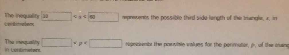 The inequality 10 represents the possible third side length of the triangle, s, in
centimeters
The inequality □ represents the possible values for the perimeter, p, of the triang 
in centimeters.