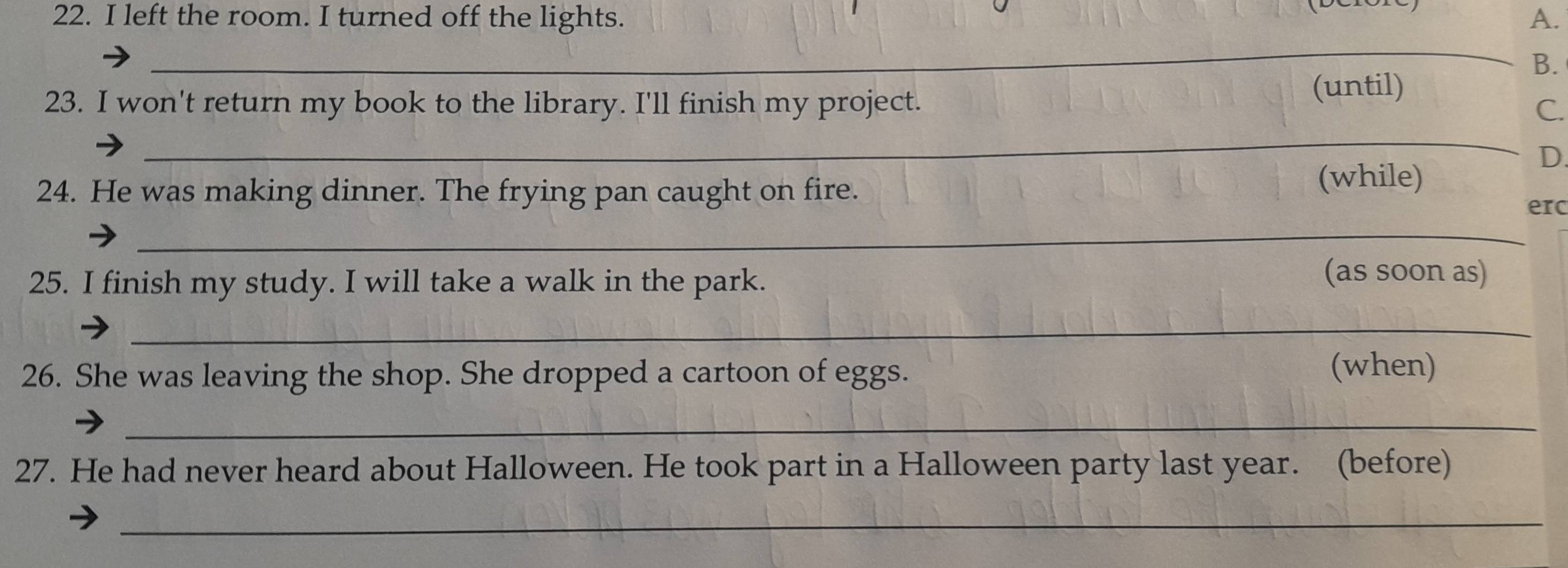 left the room. I turned off the lights. A. 
_ 
_ 
B. 
23. I won't return my book to the library. I'll finish my project. (until) 
C. 
_ 
D 
24. He was making dinner. The frying pan caught on fire. 
(while) 
erc 
_ 
25. I finish my study. I will take a walk in the park. 
(as soon as) 
_ 
26. She was leaving the shop. She dropped a cartoon of eggs. 
(when) 
_ 
27. He had never heard about Halloween. He took part in a Halloween party last year. (before) 
_