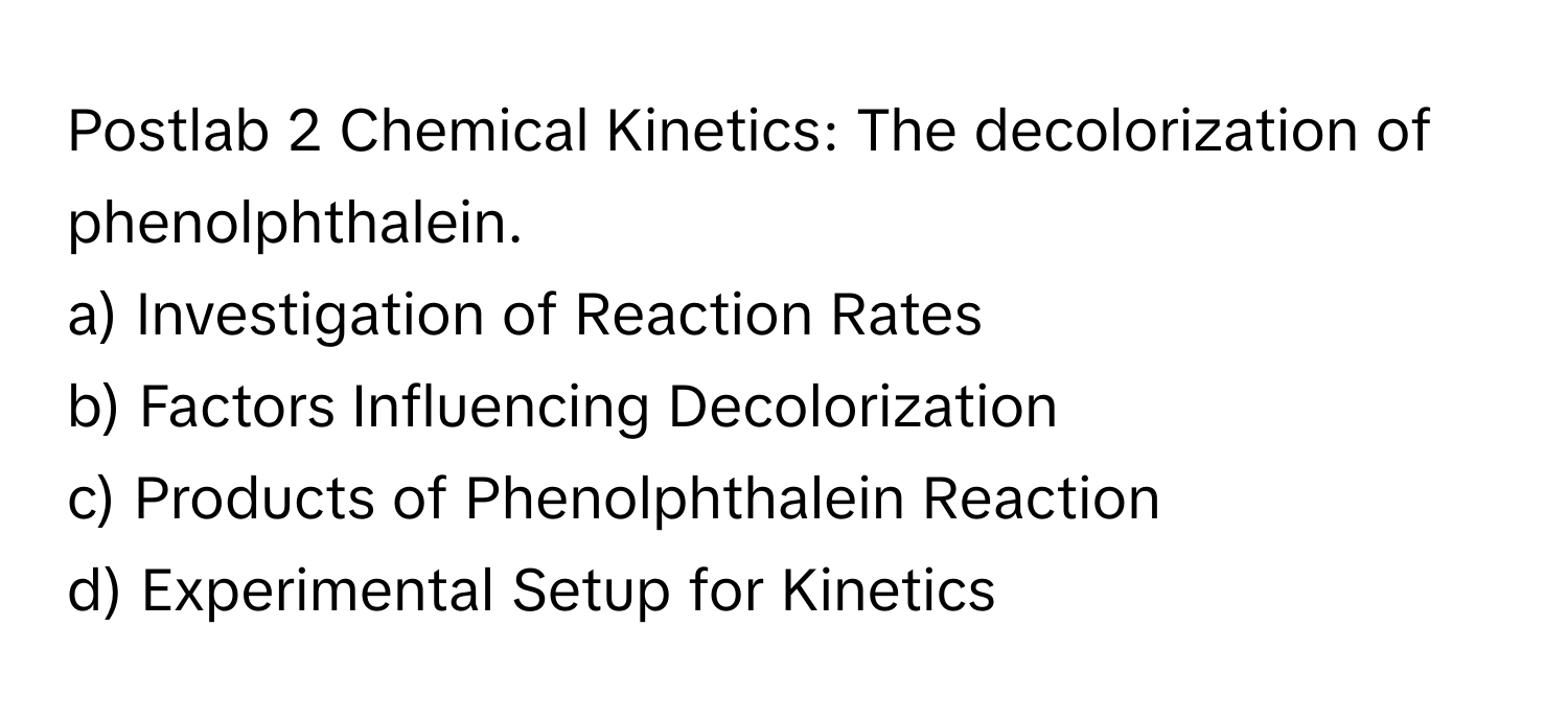 Postlab 2 Chemical Kinetics: The decolorization of phenolphthalein.

a) Investigation of Reaction Rates 
b) Factors Influencing Decolorization 
c) Products of Phenolphthalein Reaction 
d) Experimental Setup for Kinetics