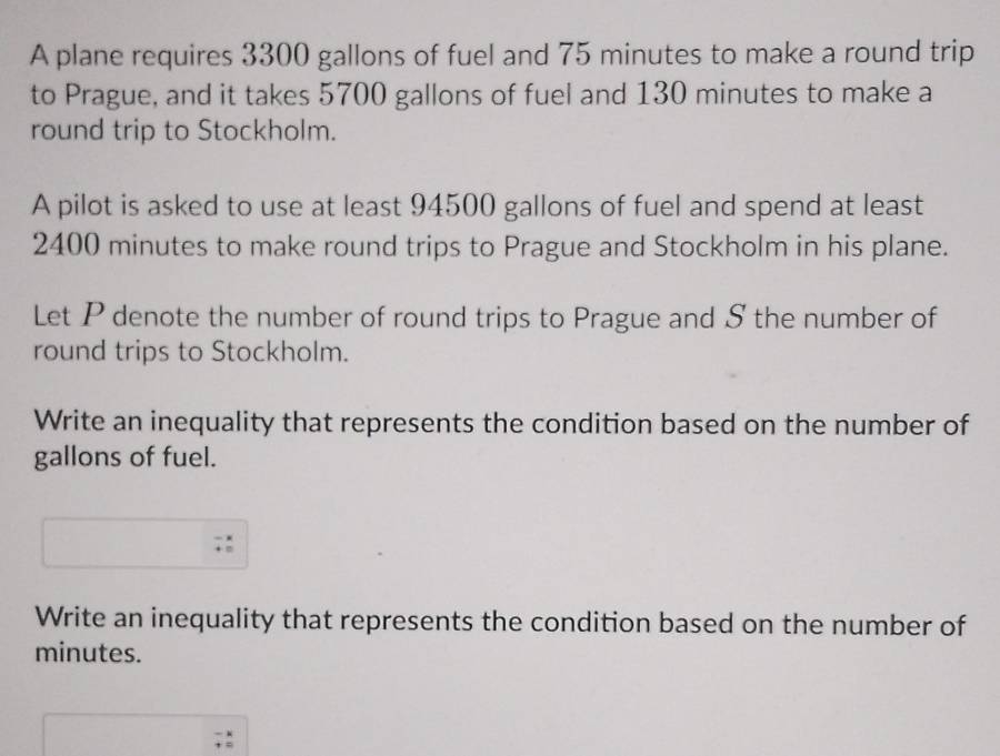 A plane requires 3300 gallons of fuel and 75 minutes to make a round trip 
to Prague, and it takes 5700 gallons of fuel and 130 minutes to make a 
round trip to Stockholm. 
A pilot is asked to use at least 94500 gallons of fuel and spend at least
2400 minutes to make round trips to Prague and Stockholm in his plane. 
Let P denote the number of round trips to Prague and S the number of 
round trips to Stockholm. 
Write an inequality that represents the condition based on the number of
gallons of fuel. 
Write an inequality that represents the condition based on the number of
minutes.