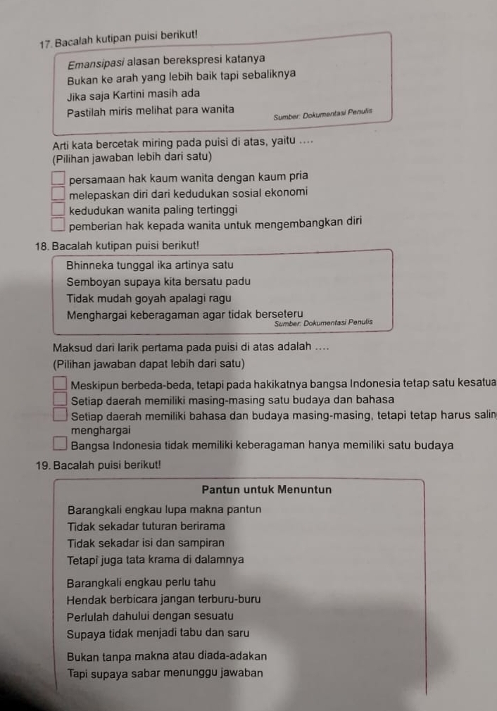 Bacalah kutipan puisi berikut!
Emansipasi alasan berekspresi katanya
Bukan ke arah yang lebih baik tapi sebaliknya
Jika saja Kartini masih ada
Pastilah miris melihat para wanita
Sumber: Dokumentasi Penulis
Arti kata bercetak miring pada puisi di atas, yaitu ....
(Pilihan jawaban lebih dari satu)
persamaan hak kaum wanita dengan kaum pria
melepaskan diri dari kedudukan sosial ekonomi
kedudukan wanita paling tertinggi
pemberian hak kepada wanita untuk mengembangkan diri
18. Bacalah kutipan puisi berikut!
Bhinneka tunggal ika artinya satu
Semboyan supaya kita bersatu padu
Tidak mudah goyah apalagi ragu
Menghargai keberagaman agar tidak berseteru
Sumber: Dokumentasi Penulis
Maksud dari larik pertama pada puisi di atas adalah ....
(Pilihan jawaban dapat lebih dari satu)
Meskipun berbeda-beda, tetapi pada hakikatnya bangsa Indonesia tetap satu kesatua
Setiap daerah memiliki masing-masing satu budaya dan bahasa
Setiap daerah memiliki bahasa dan budaya masing-masing, tetapi tetap harus salin
menghargai
Bangsa Indonesia tidak memiliki keberagaman hanya memiliki satu budaya
19. Bacalah puisi berikut!
Pantun untuk Menuntun
Barangkali engkau lupa makna pantun
Tidak sekadar tuturan berirama
Tidak sekadar isi dan sampiran
Tetapi juga tata krama di dalamnya
Barangkali engkau perlu tahu
Hendak berbicara jangan terburu-buru
Perlulah dahului dengan sesuatu
Supaya tidak menjadi tabu dan saru
Bukan tanpa makna atau diada-adakan
Tapi supaya sabar menunggu jawaban